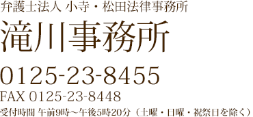 弁護士法人 小寺・松田法律事務所 滝川事務所 0125-23-8455 FAX 0125-23-8448 受付時間 午前9時~午後6時(土曜・日曜・祝祭日を除く)